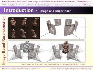 Federal University of Rio de Janeiro - UFRJ - Campus Cidade Universitária - Rio de Janeiro - Ilha do Fundão - COPPE/PESC/LCG
Thirty Minute Speech :: Overview of Activities Developed in Disciplines and Guided Studies :: Laboratory Seminars and Meetings
Introduction - Usage and Importance
Michel Alves: Laboratory of Computer Graphics/LCG Graduate Program in Systems Engineering and Computing
[3DVisA Index of 3D Projects, http://3dvisa.cch.kcl.ac.uk/project86.html, 2015]
Image-BasedReconstruction
 