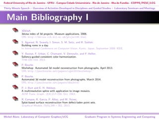 Federal University of Rio de Janeiro - UFRJ - Campus Cidade Universitária - Rio de Janeiro - Ilha do Fundão - COPPE/PESC/LCG
Thirty Minute Speech :: Overview of Activities Developed in Disciplines and Guided Studies :: Laboratory Seminars and Meetings
Main Bibliography I
3DVisA.
3dvisa index of 3d projects: Museum applications, 2006.
URL http://3dvisa.cch.kcl.ac.uk/project86.html.
S. Agarwal, N. Snavely, I. Simon, S. M. Seitz, and R. Szeliski.
Building rome in a day.
In International Conference on Computer Vision, Kyoto, Japan, September 2009. IEEE.
Y. Baveye, F. Urban, C. Chamaret, V. Demoulin, and P. Hellier.
Saliency-guided consistent color harmonization.
7786:105–118, 2013.
P. Bourke.
Workshop: Automated 3d model reconstruction from photographs, April 2013.
URL http://paulbourke.net/papers/cgat2013workshop/.
P. Bourke.
Automated 3d model reconstruction from photographs, March 2014.
URL http://paulbourke.net/papers/dha2014/.
P. J. Burt and E. H. Adelson.
A multiresolution spline with application to image mosaics.
ACM Trans. Graph., 2(4):217–236, Oct. 1983.
R. Campos, R. Garcia, P. Alliez, and M. Yvinec.
Splat-based surface reconstruction from defect-laden point sets.
Graphical Models, 75(6):346 – 361, 2013.
Michel Alves: Laboratory of Computer Graphics/LCG Graduate Program in Systems Engineering and Computing
 