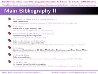 Federal University of Rio de Janeiro - UFRJ - Campus Cidade Universitária - Rio de Janeiro - Ilha do Fundão - COPPE/PESC/LCG
Thirty Minute Speech :: Overview of Activities Developed in Disciplines and Guided Studies :: Laboratory Seminars and Meetings
Main Bibliography II
D. Cohen-Or, O. Sorkine, R. Gal, T. Leyvand, and Y.-Q. Xu.
Color harmonization.
ACM Transactions on Graphics (Proceedings of ACM SIGGRAPH), 25(3):624–630, 2006.
C. H. Esteban.
Research on 3d object modelling, 2008.
URL http://carlos-hernandez.org//research.html.
R. Gal, Y. Wexler, E. Ofek, H. Hoppe, and D. Cohen-Or.
Seamless montage for texturing models.
Comput. Graph. Forum, 29(2):479–486, 2010.
L. Gruber, D. Kalkofen, and D. Schmalstieg.
Color harmonization for augmented reality.
In Mixed and Augmented Reality, 2010 9th IEEE International Symposium on, pages 227–228, 2010.
C. Hernández.
Stereo and Silhouette Fusion for 3D Object Modeling from Uncalibrated Images Under Circular Motion.
PhD thesis, Ecole Nationale Supŕieure des Télécommunications, May 2004.
X. Hou and L. Zhang.
Color conceptualization.
In Proceedings of the 15th international conference on Multimedia, pages 265–268. ACM, 2007.
X. Huo and J. Tan.
An improved method for color harmonization.
In Image and Signal Processing, 2009. CISP’09. 2nd International Congress on, pages 1–4, 2009.
Michel Alves: Laboratory of Computer Graphics/LCG Graduate Program in Systems Engineering and Computing
 