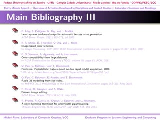 Federal University of Rio de Janeiro - UFRJ - Campus Cidade Universitária - Rio de Janeiro - Ilha do Fundão - COPPE/PESC/LCG
Thirty Minute Speech :: Overview of Activities Developed in Disciplines and Guided Studies :: Laboratory Seminars and Meetings
Main Bibliography III
B. Lévy, S. Petitjean, N. Ray, and J. Maillot.
Least squares conformal maps for automatic texture atlas generation.
ACM Trans. Graph., 21(3):362–371, jul 2002.
B. S. Morse, D. Thornton, Q. Xia, and J. Uibel.
Image-based color schemes.
In Image Processing. ICIP 2007. IEEE International Conference on, volume 3, pages III–497. IEEE, 2007.
P. O’Donovan, A. Agarwala, and A. Hertzmann.
Color compatibility from large datasets.
In ACM Transactions on Graphics (TOG), volume 30, page 63. ACM, 2011.
Q. Pan, G. Reitmayr, and T. Drummond.
Proforma: Probabilistic feature-based on-line rapid model acquisition, 2008.
URL http://www.bmva.org/bmvc/2009/Papers/Paper297/Paper297.pdf.
Q. Pan, G. Reitmayr, E. Rosten, and T. Drummond.
Rapid 3d modelling from live video.
In MIPRO, 2010 Proceedings of the 33rd International Convention, pages 252–257, May 2010.
P. Perez, M. Gangnet, and A. Blake.
Poisson image editing.
ACM Trans. Graph., 22(3):313–318, July 2003.
R. Prados, R. Garcia, N. Gracias, J. Escartin, and L. Neumann.
A novel blending technique for underwater gigamosaicing.
Oceanic Engineering, IEEE Journal of, 37(4):626–644, Oct 2012.
Michel Alves: Laboratory of Computer Graphics/LCG Graduate Program in Systems Engineering and Computing
 