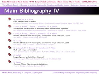 Federal University of Rio de Janeiro - UFRJ - Campus Cidade Universitária - Rio de Janeiro - Ilha do Fundão - COPPE/PESC/LCG
Thirty Minute Speech :: Overview of Activities Developed in Disciplines and Guided Studies :: Laboratory Seminars and Meetings
Main Bibliography IV
N. Sawant and N. J. Mitra.
Color harmonization for videos.
In Indian Conference on Computer Vision, Graphics and Image Processing, pages 576–582, 2008.
S. Seitz, B. Curless, J. Diebel, D. Scharstein, and R. Szeliski.
A comparison and evaluation of multi-view stereo reconstruction algorithms.
In Computer Vision and Pattern Recognition, Conference on, volume 1, pages 519–528, June 2006a.
S. Seitz, B. Curless, J. Diebel, D. Scharstein, and R. Szeliski.
Bundler: Structure from motion (sfm) for unordered image collections, 2006b.
URL http://vision.middlebury.edu/mview.
N. Snavely.
Bundler: Structure from motion (sfm) for unordered image collections, 2008.
URL http://www.cs.cornell.edu/~snavely/bundler/.
K. Sunkavalli, M. K. Johnson, W. Matusik, and H. Pﬁster.
Multi-scale image harmonization.
ACM Transactions on Graphics (Proc. ACM SIGGRAPH), 29(4):125:1–125:10, 2010.
R. Szeliski.
Image alignment and stitching: A tutorial.
Technical report, Microsoft Research, Redmond, WA 98052, 2006.
R. Szeliski.
Computer Vision: Algorithms and Applications.
Texts in Computer Science. Springer, 2010.
Michel Alves: Laboratory of Computer Graphics/LCG Graduate Program in Systems Engineering and Computing
 
