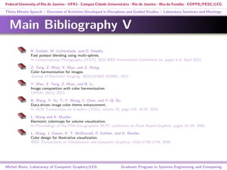 Federal University of Rio de Janeiro - UFRJ - Campus Cidade Universitária - Rio de Janeiro - Ilha do Fundão - COPPE/PESC/LCG
Thirty Minute Speech :: Overview of Activities Developed in Disciplines and Guided Studies :: Laboratory Seminars and Meetings
Main Bibliography V
R. Szeliski, M. Uyttendaele, and D. Steedly.
Fast poisson blending using multi-splines.
In Computational Photography (ICCP), 2011 IEEE International Conference on, pages 1–8, April 2011.
Z. Tang, Z. Miao, Y. Wan, and Z. Wang.
Color harmonization for images.
Journal of Electronic Imaging, 20(2):023001–023001, 2011.
Y. Wan, Z. Tang, Z. Miao, and B. Li.
Image composition with color harmonization.
IJPRAI, 26(3), 2012.
B. Wang, Y. Yu, T.-T. Wong, C. Chen, and Y.-Q. Xu.
Data-driven image color theme enhancement.
In ACM Transactions on Graphics (TOG), volume 29, page 146. ACM, 2010.
L. Wang and K. Mueller.
Harmonic colormaps for volume visualization.
In Proceedings of the Fifth Eurographics VGTC conference on Point-Based Graphics, pages 33–39, 2008.
L. Wang, J. Giesen, K. T. McDonnell, P. Zolliker, and K. Mueller.
Color design for illustrative visualization.
IEEE Transactions on Visualization and Computer Graphics, 14(6):1739–1754, 2008.
Michel Alves: Laboratory of Computer Graphics/LCG Graduate Program in Systems Engineering and Computing
 