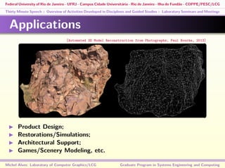 Federal University of Rio de Janeiro - UFRJ - Campus Cidade Universitária - Rio de Janeiro - Ilha do Fundão - COPPE/PESC/LCG
Thirty Minute Speech :: Overview of Activities Developed in Disciplines and Guided Studies :: Laboratory Seminars and Meetings
Applications
Product Design;
Restorations/Simulations;
Architectural Support;
Games/Scenery Modeling, etc.
Michel Alves: Laboratory of Computer Graphics/LCG Graduate Program in Systems Engineering and Computing
[Automated 3D Model Reconstruction from Photographs, Paul Bourke, 2013]
 