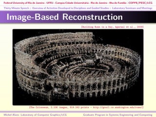 Federal University of Rio de Janeiro - UFRJ - Campus Cidade Universitária - Rio de Janeiro - Ilha do Fundão - COPPE/PESC/LCG
Thirty Minute Speech :: Overview of Activities Developed in Disciplines and Guided Studies :: Laboratory Seminars and Meetings
Image-Based Reconstruction
Michel Alves: Laboratory of Computer Graphics/LCG Graduate Program in Systems Engineering and Computing
[Building Rome in a Day, Agarwal et al., 2009]
[The Colosseum, 2.106 images, 819.242 points - http://grail.cs.washington.edu/rome/]
 
