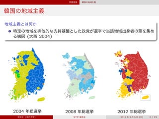 問題意識 韓国の地域主義
韓国の地域主義
地域主義とは何か
特定の地域を排他的な支持基盤とした政党が選挙で当該地域出身者の票を集め
る構図 (大西 2004)
2004 年総選挙 2008 年総選挙 2012 年総選挙
宋財泫 (神戸大学) STP 報告会 2015 年 3 月 5 日 (木) 2 / 23
 