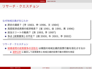 問題意識 韓国の地域主義
リサーチ・クエスチョン
なぜ地域主義が生じたか
歴史の遺産？ (李 1983、伸 1996、文 1984)
高度経済成長期の経済格差？ (崔 1991, 金 1991, 黄 1996)
政治エリートの動員？ (孫 1993, 李 1997)
争点 (政策競争) の不在？ (趙 2000, 朴 2001, 李 2002)
リサーチ・クエスチョン
候補者間の政策競争の活性化 は韓国の地域主義的投票行動を弱化させるか
選挙公約 に着目して政策競争と地域主義的投票行動の関係を実証
宋財泫 (神戸大学) STP 報告会 2015 年 3 月 5 日 (木) 3 / 23
 