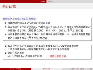 問題意識 先行研究
先行研究
政策競争と地域主義的投票行動
合理的選択論に基づく理論的研究が主流
民主化という争点が消滅し、代替争点の不在により、有権者は地域的要因をよ
り重視するように (
チョ
趙
ギ ス ク
己淑 2000、
パク
朴サンフン 2001、
イ
李
ガビュン
甲允 2002)
地域主義的投票行動から得られる効用は単純増加関数とし、地域主義的投票行
動の合理性を提示 (
ムン
文ウジン 2005)
争点が生じると有権者はその争点を重視するという仮定の非現実性
：争点投票あるいは展望的投票が行われやすい条件を無視
実証分析の不在
⇒ 「政策競争」の操作化が困難 →  選挙公約に注目
宋財泫 (神戸大学) STP 報告会 2015 年 3 月 5 日 (木) 4 / 23
 