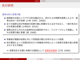 問題意識 先行研究
先行研究
選挙公約と投票行動
候補者の当落というマクロ的な観点から、見かけ上の相関を勘案した上で、選
挙公約の一定の効果 (小林 1997, 2008)
全ての選挙公約が有権者の投票行動に影響を与えるのではなく、一部の争点だ
けが有意な影響 (小林ほか 2014)
選挙公約から示される政策争点は個別的でなく、パッケージとして認識し、そ
れが投票行動に影響 (堤 1998)
有権者が複数の政策に対して同程度の関心を有するという前提
他の要因によって投票決定を行う有権者の存在によって政策の効果が過小評価
されてきた可能性
 
⇒ 投票決定する際に考慮する要因として 投票決定基準 (三宅 1995)
宋財泫 (神戸大学) STP 報告会 2015 年 3 月 5 日 (木) 5 / 23
 