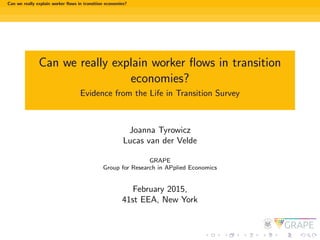 Can we really explain worker ﬂows in transition economies?
Can we really explain worker ﬂows in transition
economies?
Evidence from the Life in Transition Survey
Joanna Tyrowicz
Lucas van der Velde
GRAPE
Group for Research in APplied Economics
February 2015,
41st EEA, New York
 