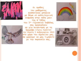 Οι ομάδες
του μαθήματος
ΒΙΩΜΑΤΙΚΕΣ ΔΡΑΣΕΙΣ
με θέμα «Η καλλιτεχνική
έκφραση στην πόλη μου»
της Β΄Τάξης
του 5ου Γυμνασίου Καβάλας
σας προσκαλούν
σε μία συνάντηση με τη
ζωγράφο Clara Fantini
την Πέμπτη 5 Φεβρουαρίου 2015
στο χώρο του σχολείου μας.
Θα χαρούμε να μας τιμήσετε
με την παρουσία σας.
 