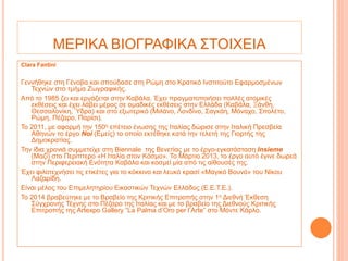 ΜΕΡΙΚΑ ΒΙΟΓΡΑΦΙΚΑ ΣΤΟΙΧΕΙΑ
Clara Fantini
Γεννήθηκε στη Γένοβα και σπούδασε στη Ρώμη στο Κρατικό Ινστιτούτο Εφαρμοσμένων
Τεχνών στο τμήμα Ζωγραφικής.
Από το 1985 ζει και εργάζεται στην Καβάλα. Έχει πραγματοποιήσει πολλές ατομικές
εκθέσεις και έχει λάβει μέρος σε ομαδικές εκθέσεις στην Ελλάδα (Καβάλα, Ξάνθη,
Θεσσαλονίκη, Ύδρα) και στο εξωτερικό (Μιλάνο, Λονδίνο, Σαγκάη, Μόναχο, Σπολέτο,
Ρώμη, Πέζαρο, Παρίσι).
Το 2011, με αφορμή την 150η επέτειο ένωσης της Ιταλίας δώρισε στην Ιταλική Πρεσβεία
Αθηνών το έργο Noi (Εμείς) το οποίο εκτέθηκε κατά την τελετή της Γιορτής της
Δημοκρατίας.
Την ίδια χρονιά συμμετείχε στη Biennale της Βενετίας με το έργο-εγκατάσταση Insieme
(Μαζί) στο Περίπτερο «Η Ιταλία στον Κόσμο». Το Μάρτιο 2013, το έργο αυτό έγινε δωρεά
στην Περιφερειακή Ενότητα Καβάλα και κοσμεί μία από τις αίθουσές της.
Έχει φιλοτεχνήσει τις ετικέτες για το κόκκινο και λευκό κρασί «Μαγικό Βουνό» του Νίκου
Λαζαρίδη.
Είναι μέλος του Επιμελητηρίου Εικαστικών Τεχνών Ελλάδος (Ε.Ε.Τ.Ε.).
Το 2014 βραβεύτηκε με το Βραβείο της Κριτικής Επιτροπής στην 1η Διεθνή Έκθεση
Σύγχρονης Τέχνης στο Πέζαρο της Ιταλίας και με το βραβείο της Διεθνούς Κριτικής
Επιτροπής της Artexpo Gallery “La Palma d’Oro per l’Arte” στο Μόντε Κάρλο.
 
