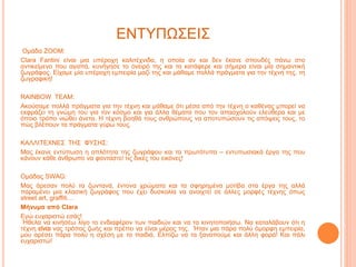 ΕΝΤΥΠΩΣΕΙΣ
Ομάδα ZOOM:
Clara Fantini είναι μια υπέροχη καλιτέχνιδα, η οποία αν και δεν έκανε σπουδές πάνω στο
αντικείμενο που αγαπά, κυνήγησε το όνειρό της και τα κατάφερε και σήμερα είναι μία σημαντική
ζωγράφος. Είχαμε μία υπέροχη εμπειρία μαζί της και μάθαμε πολλά πράγματα για την τέχνη της, τη
ζωγραφική!
RAINBOW TEAM:
Ακούσαμε πολλά πράγματα για την τέχνη και μάθαμε ότι μέσα από την τέχνη ο καθένας μπορεί να
εκφράζει τη γνώμη του για τον κόσμο και για άλλα θέματα που τον απασχολούν ελεύθερα και με
όποιο τρόπο νιώθει άνετα. Η τέχνη βοηθά τους ανθρώπους να αποτυπώσουν τις απόψεις τους, το
πώς βλέπουν τα πράγματα γύρω τους.
ΚΑΛΛΙΤΕΧΝΕΣ ΤΗΣ ΦΥΣΗΣ:
Μας έκανε εντύπωση η απλότητα της ζωγράφου και τα πρωτότυπα – εντυπωσιακά έργα της που
κάνουν κάθε άνθρωπο να φανταστεί τις δικές του εικόνες!
Ομάδας SWAG:
Μας άρεσαν πολύ τα ζωντανά, έντονα χρώματα και τα σφηρημένα μοτίβα στα έργα της αλλά
παραμένει μια κλασική ζωγράφος που έχει δυσκολία να ανοιχτεί σε άλλες μορφές τέχνης όπως
street art, graffiti…
Μήνυμα από Clara
Εγώ ευχαριστώ εσάς!
Ήθελα να κινήσέω λίγο το ενδιαφέρον των παιδιών και να τα κινητοποιήσω. Να καταλάβουν ότι η
τέχνη νας τρόπος ζωής και πρέπει να είναι μέρος της. Ήταν μια πάρα πολύ όμορφη εμπειρία,
μου αρέσει πάρα πολύ η σχέση με τα παιδιά. Ελπίζω να τα ξαναπούμε και άλλη φορά! Kαι πάλι
ευχαριστώ!
 