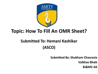 Topic: How To Fill An OMR Sheet?
Submitted To: Hemani Kashikar
(ASCO)
Submitted By: Shubham Chaurasia
Vaibhav Bhatt
BJ&MC-4A
 