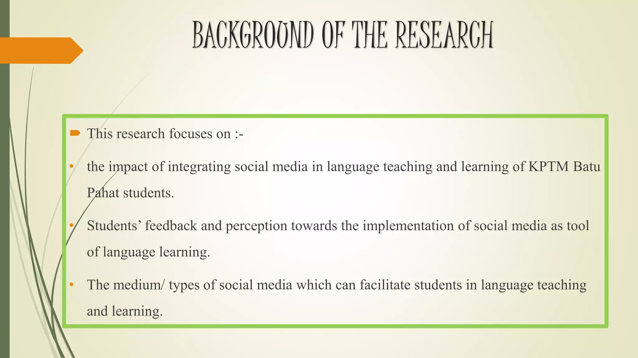 BACKGROUND OF THE RESEARCH
 This research focuses on :-
• the impact of integrating social media in language teaching and learning of KPTM Batu
Pahat students.
• Students’ feedback and perception towards the implementation of social media as tool
of language learning.
• The medium/ types of social media which can facilitate students in language teaching
and learning.
 