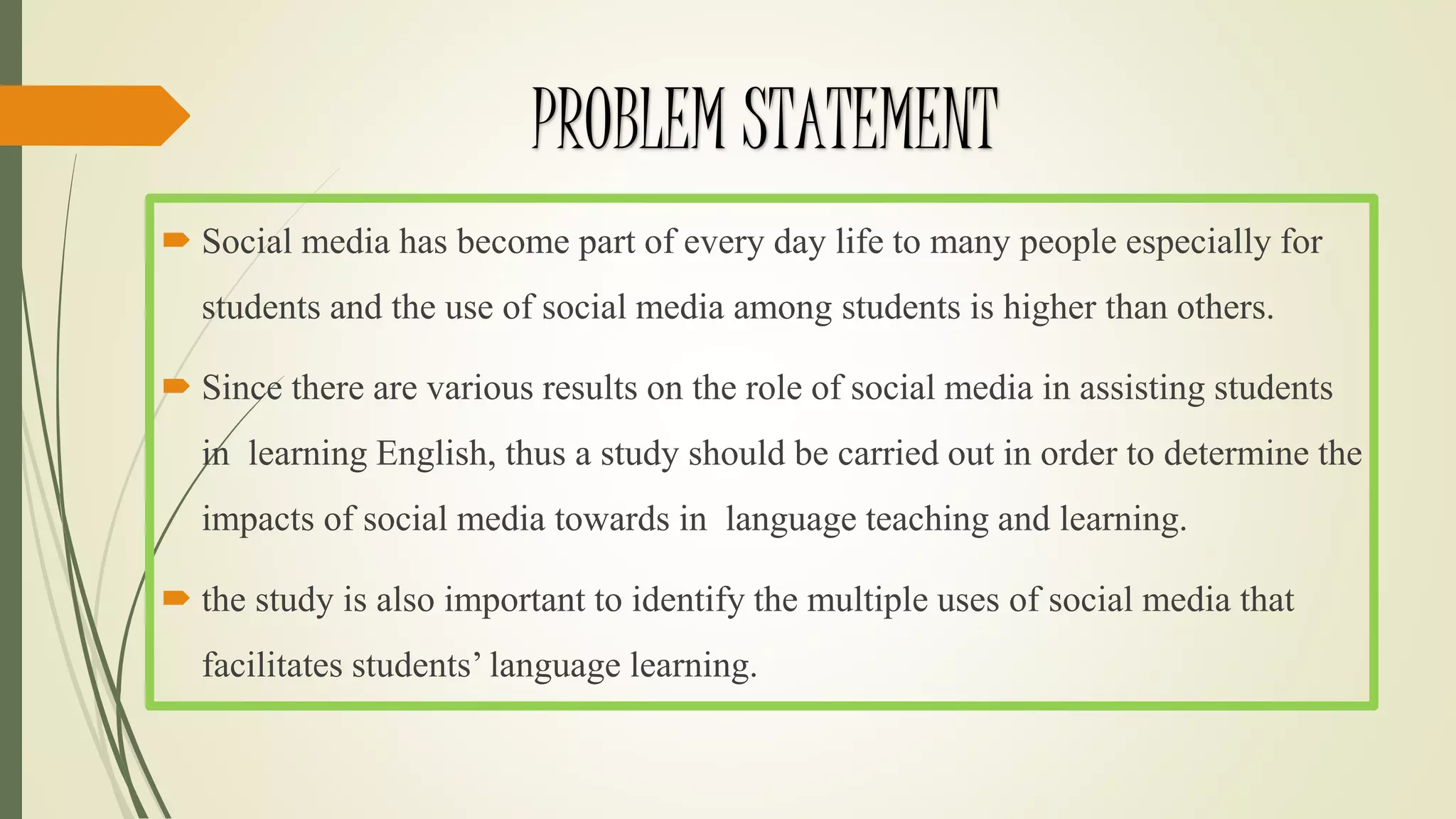 PROBLEM STATEMENT
 Social media has become part of every day life to many people especially for
students and the use of social media among students is higher than others.
 Since there are various results on the role of social media in assisting students
in learning English, thus a study should be carried out in order to determine the
impacts of social media towards in language teaching and learning.
 the study is also important to identify the multiple uses of social media that
facilitates students’ language learning.
 