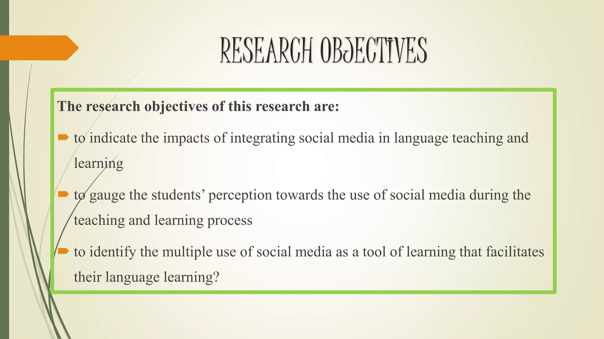 The research objectives of this research are:
 to indicate the impacts of integrating social media in language teaching and
learning
 to gauge the students’ perception towards the use of social media during the
teaching and learning process
 to identify the multiple use of social media as a tool of learning that facilitates
their language learning?
RESEARCH OBJECTIVES
 