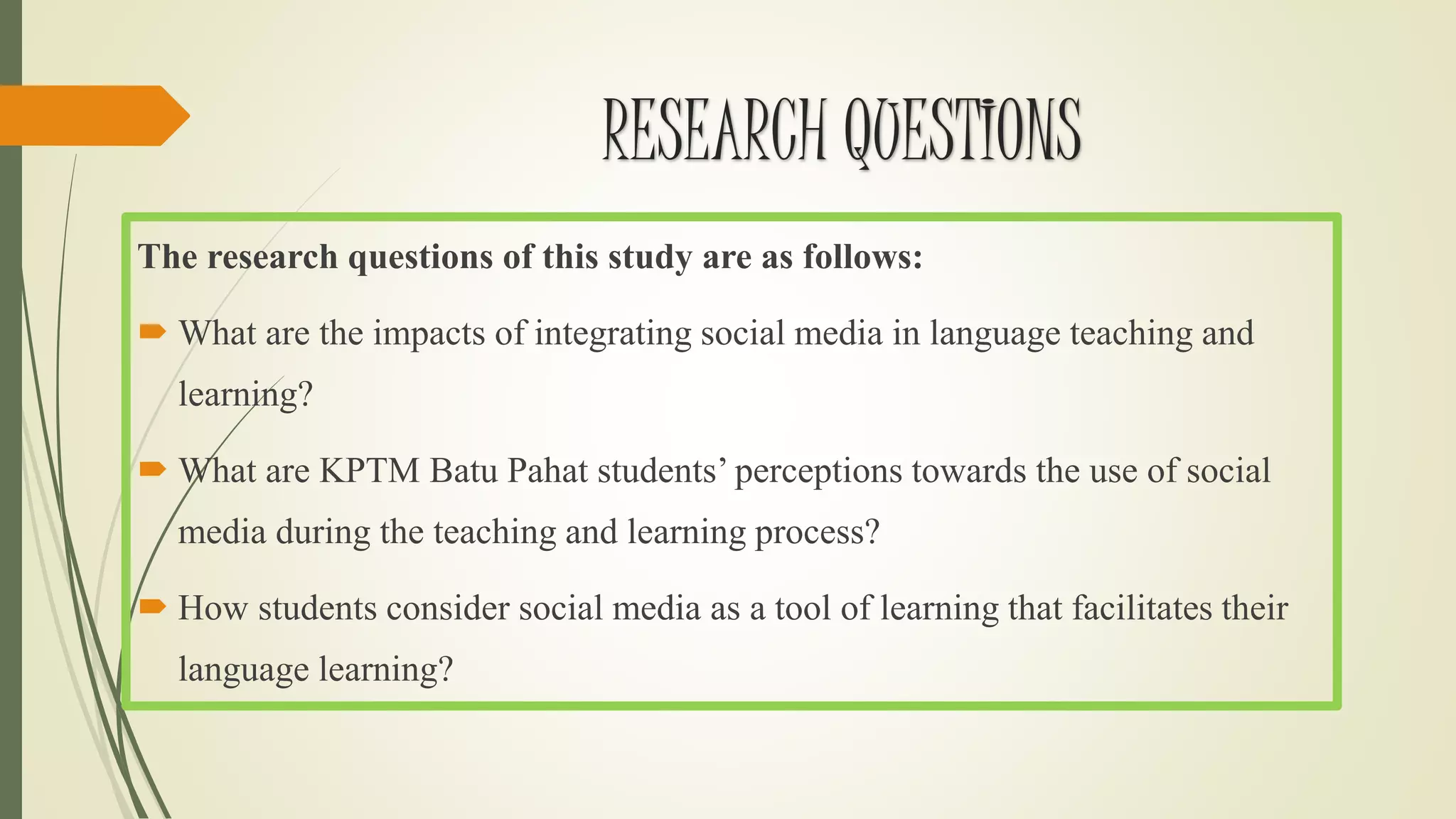 RESEARCH QUESTIONS
The research questions of this study are as follows:
 What are the impacts of integrating social media in language teaching and
learning?
 What are KPTM Batu Pahat students’ perceptions towards the use of social
media during the teaching and learning process?
 How students consider social media as a tool of learning that facilitates their
language learning?
 