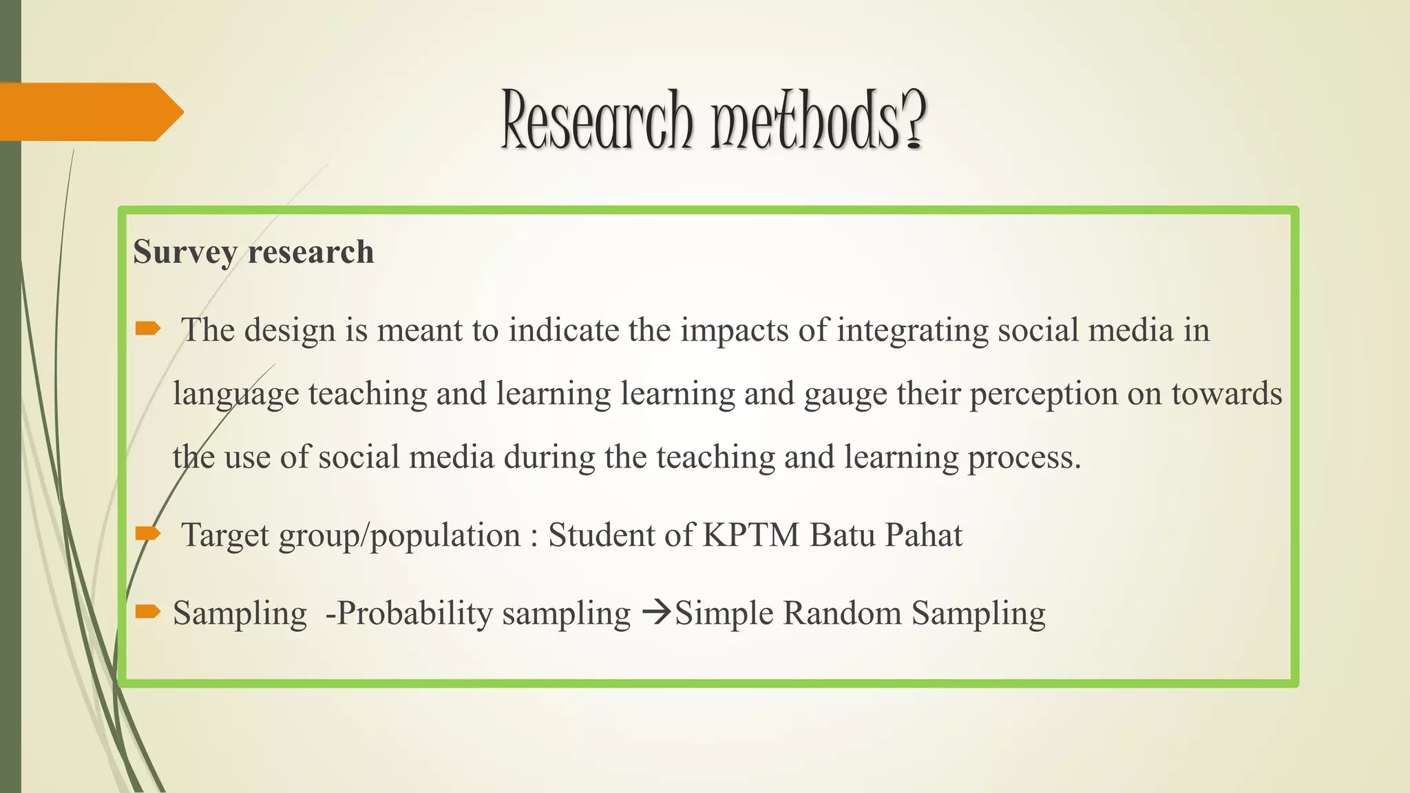 Research methods?
Survey research
 The design is meant to indicate the impacts of integrating social media in
language teaching and learning learning and gauge their perception on towards
the use of social media during the teaching and learning process.
 Target group/population : Student of KPTM Batu Pahat
 Sampling -Probability sampling Simple Random Sampling
 