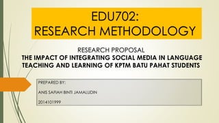PREPARED BY:
ANIS SAFIAH BINTI JAMALUDIN
2014101999
EDU702:
RESEARCH METHODOLOGY
RESEARCH PROPOSAL
THE IMPACT OF INTEGRATING SOCIAL MEDIA IN LANGUAGE
TEACHING AND LEARNING OF KPTM BATU PAHAT STUDENTS
 