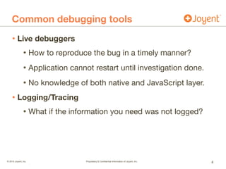 © 2015 Joyent, Inc.	 	 	 	 	 	 Proprietary & Conﬁdential Information of Joyent, Inc.	 	 	 	 	 		
	 	 .
Common debugging tools
• Live debuggers
• How to reproduce the bug in a timely manner?

• Application cannot restart until investigation done.

• No knowledge of both native and JavaScript layer.

• Logging/Tracing
• What if the information you need was not logged?
4
 