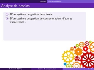 Analyse Analyse de besoins
Analyse de besoins
1 D’un syst`eme de gestion des clients.
2 D’un syst`eme de gestion de consommations d’eau et
d’electrecit´e .
E.Ahmed (FSTT) Gestion de consommation 6 / 21
 