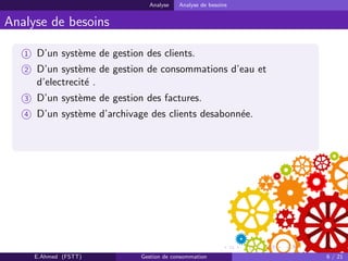 Analyse Analyse de besoins
Analyse de besoins
1 D’un syst`eme de gestion des clients.
2 D’un syst`eme de gestion de consommations d’eau et
d’electrecit´e .
3 D’un syst`eme de gestion des factures.
4 D’un syst`eme d’archivage des clients desabonn´ee.
E.Ahmed (FSTT) Gestion de consommation 6 / 21
 