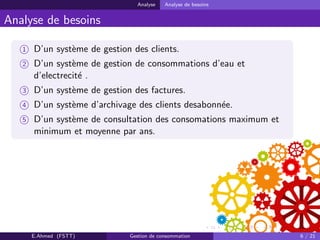 Analyse Analyse de besoins
Analyse de besoins
1 D’un syst`eme de gestion des clients.
2 D’un syst`eme de gestion de consommations d’eau et
d’electrecit´e .
3 D’un syst`eme de gestion des factures.
4 D’un syst`eme d’archivage des clients desabonn´ee.
5 D’un syst`eme de consultation des consomations maximum et
minimum et moyenne par ans.
E.Ahmed (FSTT) Gestion de consommation 6 / 21
 