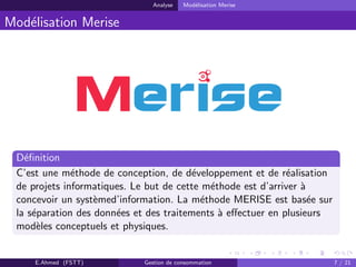 Analyse Mod´elisation Merise
Mod´elisation Merise
D´eﬁnition
C’est une m´ethode de conception, de d´eveloppement et de r´ealisation
de projets informatiques. Le but de cette m´ethode est d’arriver `a
concevoir un syst`emed’information. La m´ethode MERISE est bas´ee sur
la s´eparation des donn´ees et des traitements `a eﬀectuer en plusieurs
mod`eles conceptuels et physiques.
E.Ahmed (FSTT) Gestion de consommation 7 / 21
 
