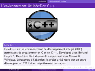 R´ealisation L’environnement Utilis´ee
L’environnement Utilis´ee:Dev C++
Dev C++
Dev-C++ est un environnement de d´eveloppement int´egr´e (IDE)
permettant de programmer en C et en C++. D´evelopp´e avec Borland
Delphi 6, Dev-C++ ´etait disponible uniquement sous Microsoft
Windows. Longtemps `a l’abandon, le projet a ´et´e repris par un autre
d´eveloppeur en 2011 et est r´eguli`erement mis `a jour.
E.Ahmed (FSTT) Gestion de consommation 13 / 21
 