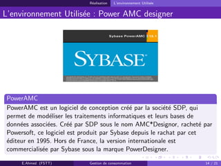 R´ealisation L’environnement Utilis´ee
L’environnement Utilis´ee : Power AMC designer
PowerAMC
PowerAMC est un logiciel de conception cr´e´e par la soci´et´e SDP, qui
permet de mod´eliser les traitements informatiques et leurs bases de
donn´ees associ´ees. Cr´e´e par SDP sous le nom AMC*Designor, rachet´e par
Powersoft, ce logiciel est produit par Sybase depuis le rachat par cet
´editeur en 1995. Hors de France, la version internationale est
commercialis´ee par Sybase sous la marque PowerDesigner.
E.Ahmed (FSTT) Gestion de consommation 14 / 21
 