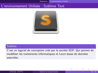 R´ealisation L’environnement Utilis´ee
L’environnement Utilis´ee : Sublime Text
Sublime
C’est un logiciel de conception cr´e´e par la soci´et´e SDP, Qui permet de
mod´eliser les traitements informatiques et Leurs bases de donn´ees
associ´ees.
E.Ahmed (FSTT) Gestion de consommation 15 / 21
 