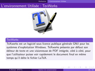 R´ealisation L’environnement Utilis´ee
L’environnement Utilis´ee : TexWorks
TexWorks
TeXworks est un logiciel sous licence publique g´en´erale GNU pour les
syst`emes d’exploitation Windows. TeXworks pr´esente par d´efaut son
´editeur de texte et une visionneuse de PDF int´egr´ee, cˆot´e `a cˆot´e, pour
que l’utilisateur puisse voir rapidement le document ﬁnal en mˆeme
temps qu’il ´edite le ﬁchier LaTeX.
E.Ahmed (FSTT) Gestion de consommation 16 / 21
 