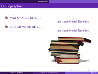 Bibliographie
Bibliographie
MINI MANUEL DE C++
par Jean-Michel R´eveillac
AIDE-M´EMOIRE DE C++
par Jean-Michel R´eveillac
E.Ahmed (FSTT) Gestion de consommation 19 / 21
 
