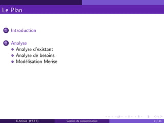 Le Plan
1 Introduction
2 Analyse
Analyse d’existant
Analyse de besoins
Mod´elisation Merise
E.Ahmed (FSTT) Gestion de consommation 2 / 21
 