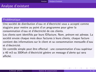 Analyse Analyse d’existant
Analyse d’existant
Probl´ematique
Une soci´et´e de distribution d’eau et d’´electricit´e vous a accept´e comme
stagiaire pour mettre au point d’un programme pour g´erer la
consommation d’eau et d’´electricit´e de ces clients.
Les clients sont identiﬁ´es par leurs IDfacture, Nom, pr´enom est adresse. La
soci´et´e envoie chaque mois deux factures `a leurs clients, chaque facture
contient des informations sur le client et sa consommation mensuelle d’eau
et d’´electricit´e.
Un contrˆole simple peut ˆetre eﬀectu´e : une consommation d’eau sup´erieur
a 40 m3 ou 300Kwh d’´electricit´e g´en`ere un message d’alerte qui sera
aﬃch´e.
E.Ahmed (FSTT) Gestion de consommation 5 / 21
 