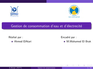 Gestion de consommation d’eau et d’´electrecit´e
R´ealis´e par :
Ahmed ElAtari
Encadr´e par :
M.Mohamed El Brak
E.Ahmed (FSTT) Gestion de consommation 1 / 21
 