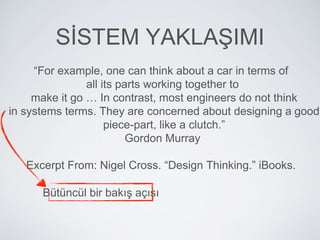 “For example, one can think about a car in terms of
all its parts working together to
make it go … In contrast, most engineers do not think
in systems terms. They are concerned about designing a good
piece-part, like a clutch.”
Gordon Murray
Excerpt From: Nigel Cross. “Design Thinking.” iBooks.
Bütüncül bir bakış açısı
SİSTEM YAKLAŞIMI
 