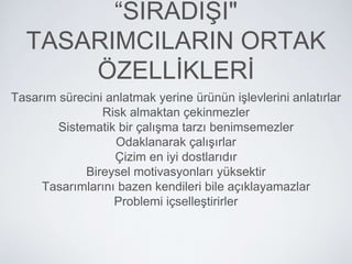 “SIRADIŞI"
TASARIMCILARIN ORTAK
ÖZELLİKLERİ
Tasarım sürecini anlatmak yerine ürünün işlevlerini anlatırlar
Risk almaktan çekinmezler
Sistematik bir çalışma tarzı benimsemezler
Odaklanarak çalışırlar
Çizim en iyi dostlarıdır
Bireysel motivasyonları yüksektir
Tasarımlarını bazen kendileri bile açıklayamazlar
Problemi içselleştirirler
 