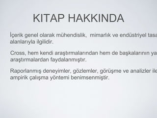 KITAP HAKKINDA
İçerik genel olarak mühendislik, mimarlık ve endüstriyel tasa
alanlarıyla ilgilidir.
Cross, hem kendi araştırmalarından hem de başkalarının yap
araştırmalardan faydalanmıştır.
Raporlanmış deneyimler, gözlemler, görüşme ve analizler ile
ampirik çalışma yöntemi benimsenmiştir.
 