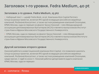 Заголовок 1-го уровня. Fedra Medium, 40 pt
Заголовок 2-го уровня. Fedra Medium, 25 ptz
· Наборный текст — шрифт Fedra Book, 20 pt. Компании Aton Capital Partners
Group на разных проектах, включая IPO одной из ведущих российских медийных
компаний, РосБизнесКонсалтинг, а также частное размещение компаний Осколцеме,
KPMG Москва, куда он перешел из Диалог Банка Николай – член Международной
ассоциации дипломированных бухгалтеров (АССА) и является выпускником Институт
странАзии иАфрики Московского Государственного Университета.
· KPMG Москва, куда он перешел из Диалог Банка Николай – член Международной
ассоциации дипломированных бухгалтеров (АССА) и является выпускником Института
странАзии иАфрики Московского Государственного Университета.
Другой заголовок второго уровня
Николай работал в инвестиционной компании Aton Capital, что позволило накопить
Group на разных проектах, включая IPO одной из ведущих российских медийных
компаний, РосБизнесКонсалтинг, а также частное размещение компаний Осколцеме,
среди прочих. С 1998 по 2000 гг. Николай работал департаменте аудита компании
KPMG Москва, куда он перешел
23
HUMAN RESEARCH
 