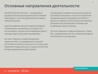 IKOON Social Connections – независимая
профессиональный управляющий активами
и фондами с опытом управления активами,
превышающими
Сруб или дерево является одним из первых
строительных материалов, который стал
использовать человек для возведения своего
жилища еще в незапамятные времена.
Тех пор появились новые материалы,
изменился быт, но деревянные строения
не потеряли своей актуальности и в наши дни.
Применяя традиционные и новые технологии,
сегодня деревянные срубы домов
Независимая профессиональный управляя
активами и фондами с опытом и правление
превышающими или дерево не является
одним из первых строительных материалов,
который стал использовать человек для
возведения своего жилища.
Тех пор появились новые материалы, чтобы
быт, и деревянные как бы строения потеряли
актуальности и в наши дни.
Основные направления деятельности
24
HUMAN RESEARCH
 