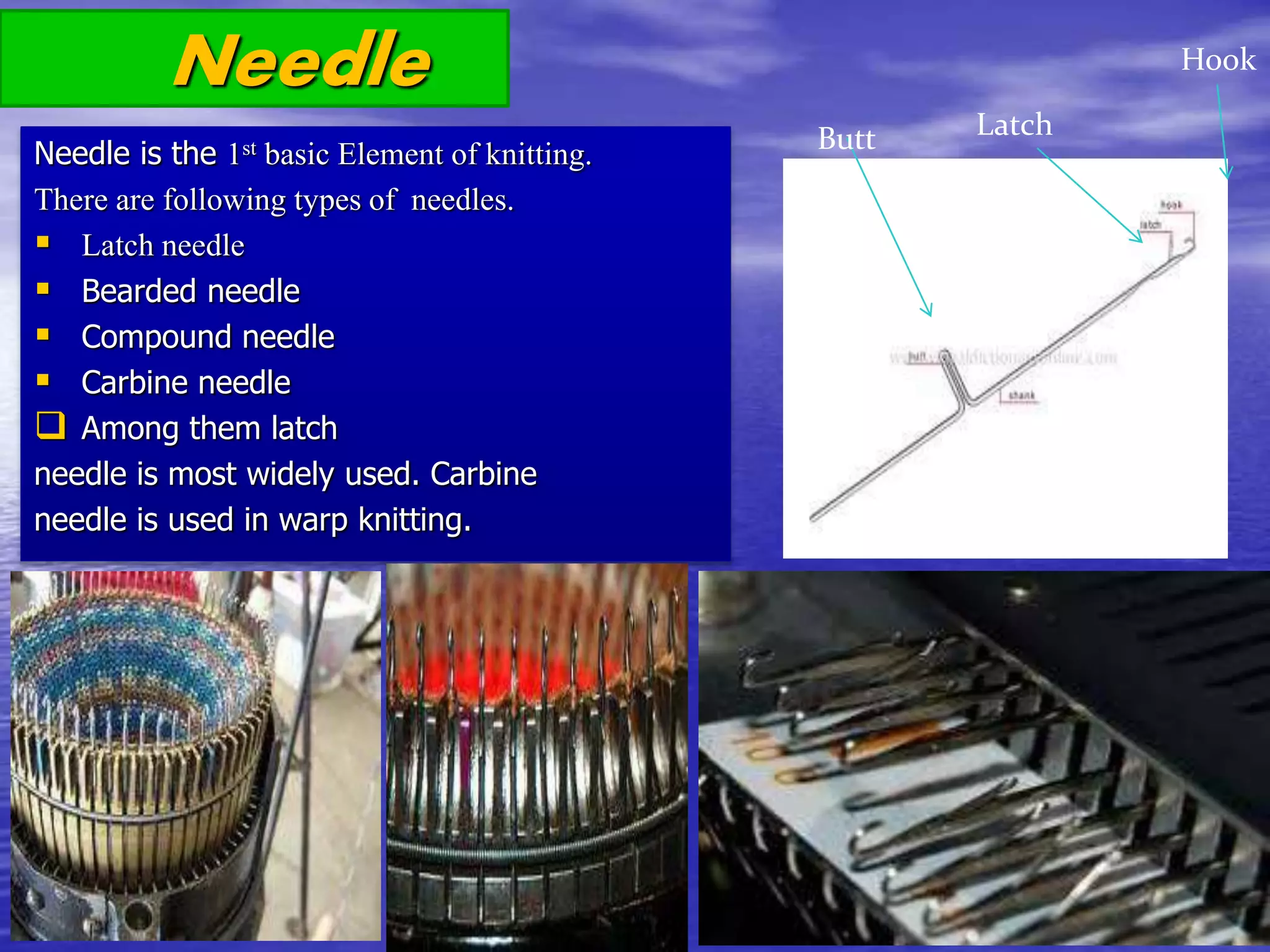 Needle
Needle is the 1st basic Element of knitting.
There are following types of needles.
 Latch needle
 Bearded needle
 Compound needle
 Carbine needle
 Among them latch
needle is most widely used. Carbine
needle is used in warp knitting.
Latch
Hook
Butt
 