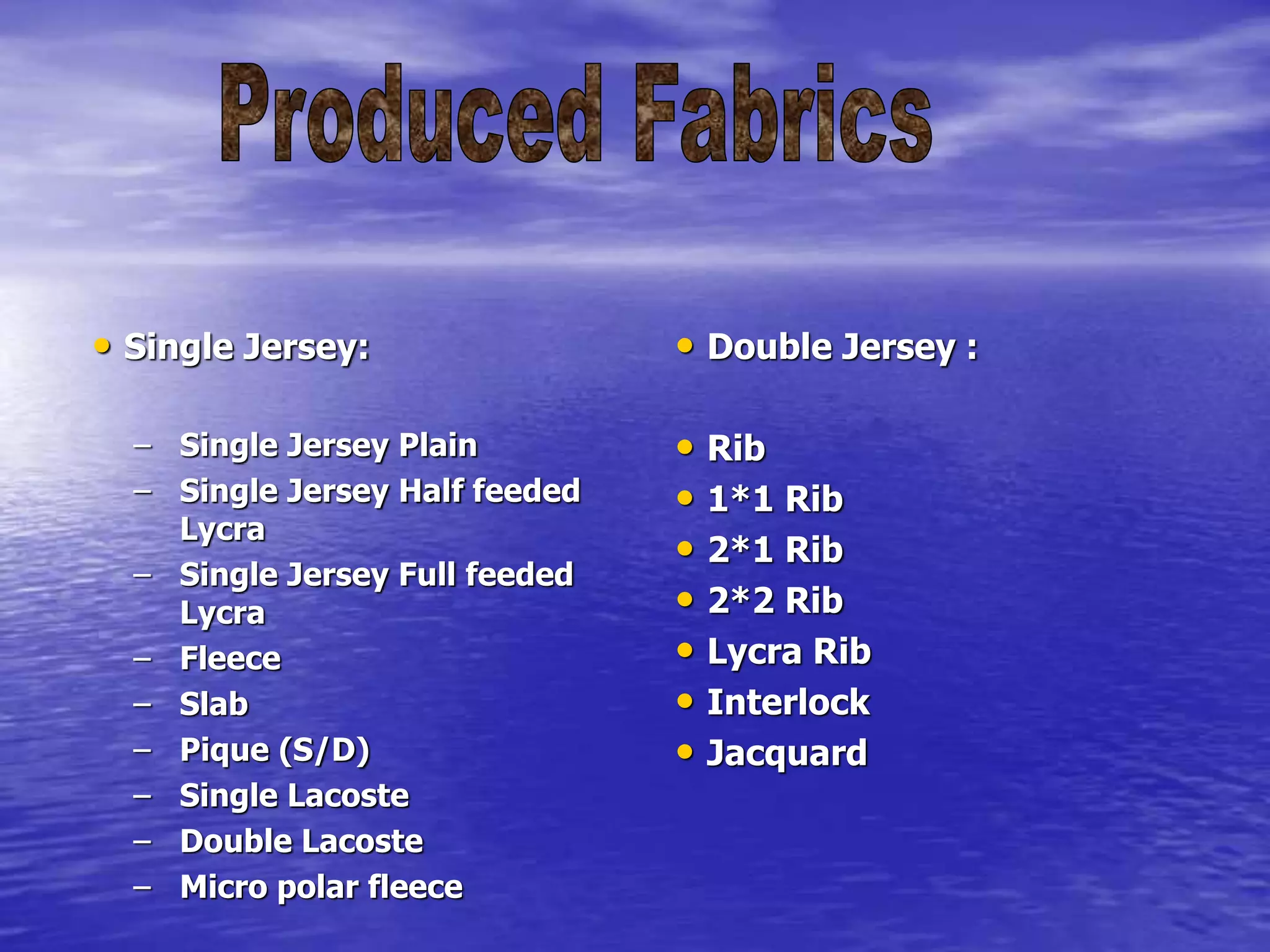 • Single Jersey:
– Single Jersey Plain
– Single Jersey Half feeded
Lycra
– Single Jersey Full feeded
Lycra
– Fleece
– Slab
– Pique (S/D)
– Single Lacoste
– Double Lacoste
– Micro polar fleece
• Double Jersey :
• Rib
• 1*1 Rib
• 2*1 Rib
• 2*2 Rib
• Lycra Rib
• Interlock
• Jacquard
 