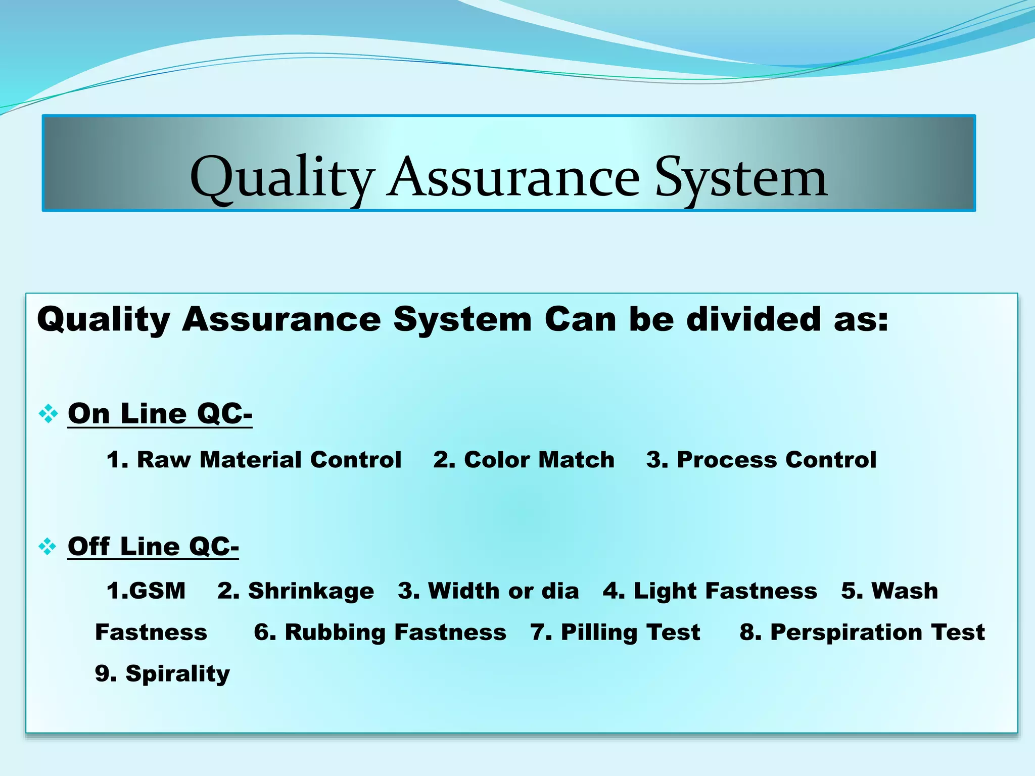 Quality Assurance System
Quality Assurance System Can be divided as:
 On Line QC-
1. Raw Material Control 2. Color Match 3. Process Control
 Off Line QC-
1.GSM 2. Shrinkage 3. Width or dia 4. Light Fastness 5. Wash
Fastness 6. Rubbing Fastness 7. Pilling Test 8. Perspiration Test
9. Spirality
 