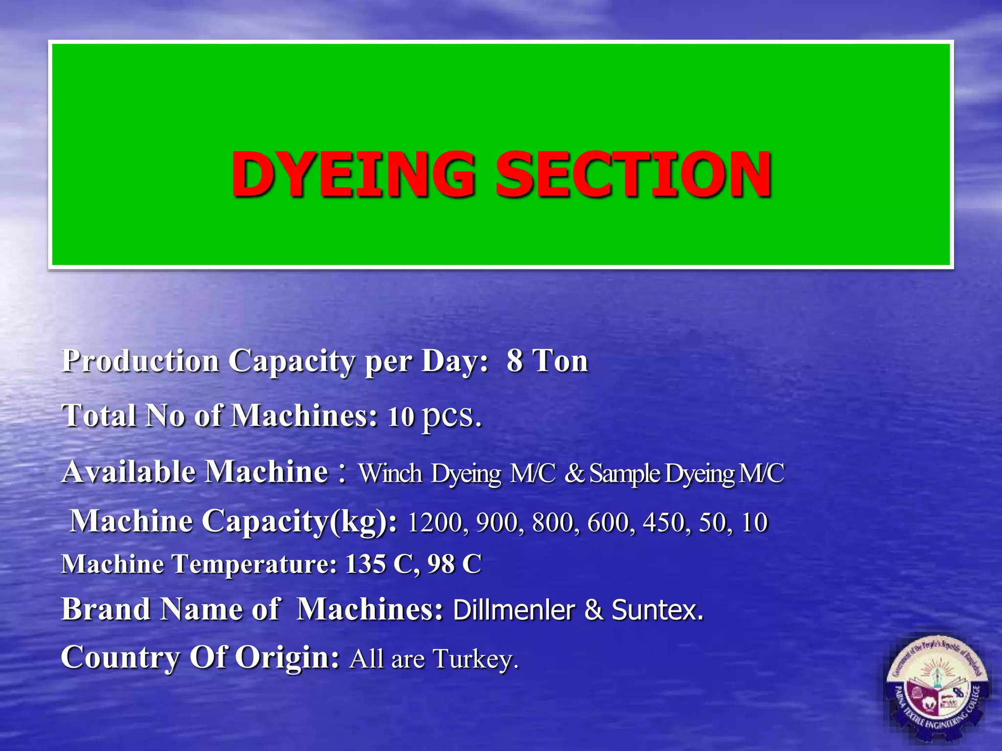 DYEING SECTION
Production Capacity per Day: 8 Ton
Total No of Machines: 10 pcs.
Available Machine : Winch Dyeing M/C &SampleDyeingM/C
Machine Capacity(kg): 1200, 900, 800, 600, 450, 50, 10
Machine Temperature: 135 C, 98 C
Brand Name of Machines: Dillmenler & Suntex.
Country Of Origin: All are Turkey.
 