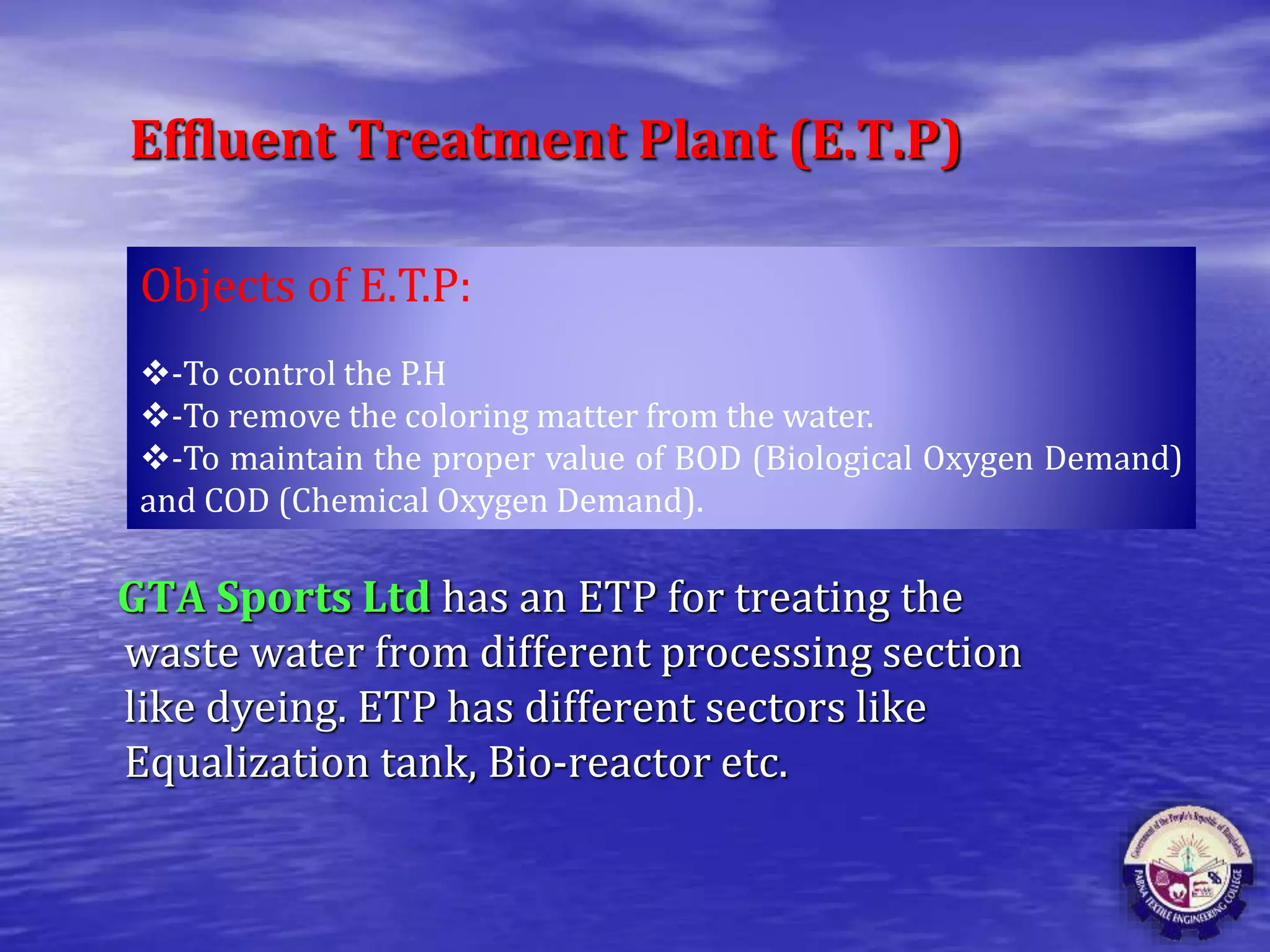 Effluent Treatment Plant (E.T.P)
GTA Sports Ltd has an ETP for treating the
waste water from different processing section
like dyeing. ETP has different sectors like
Equalization tank, Bio-reactor etc.
Objects of E.T.P:
-To control the P.H
-To remove the coloring matter from the water.
-To maintain the proper value of BOD (Biological Oxygen Demand)
and COD (Chemical Oxygen Demand).
 