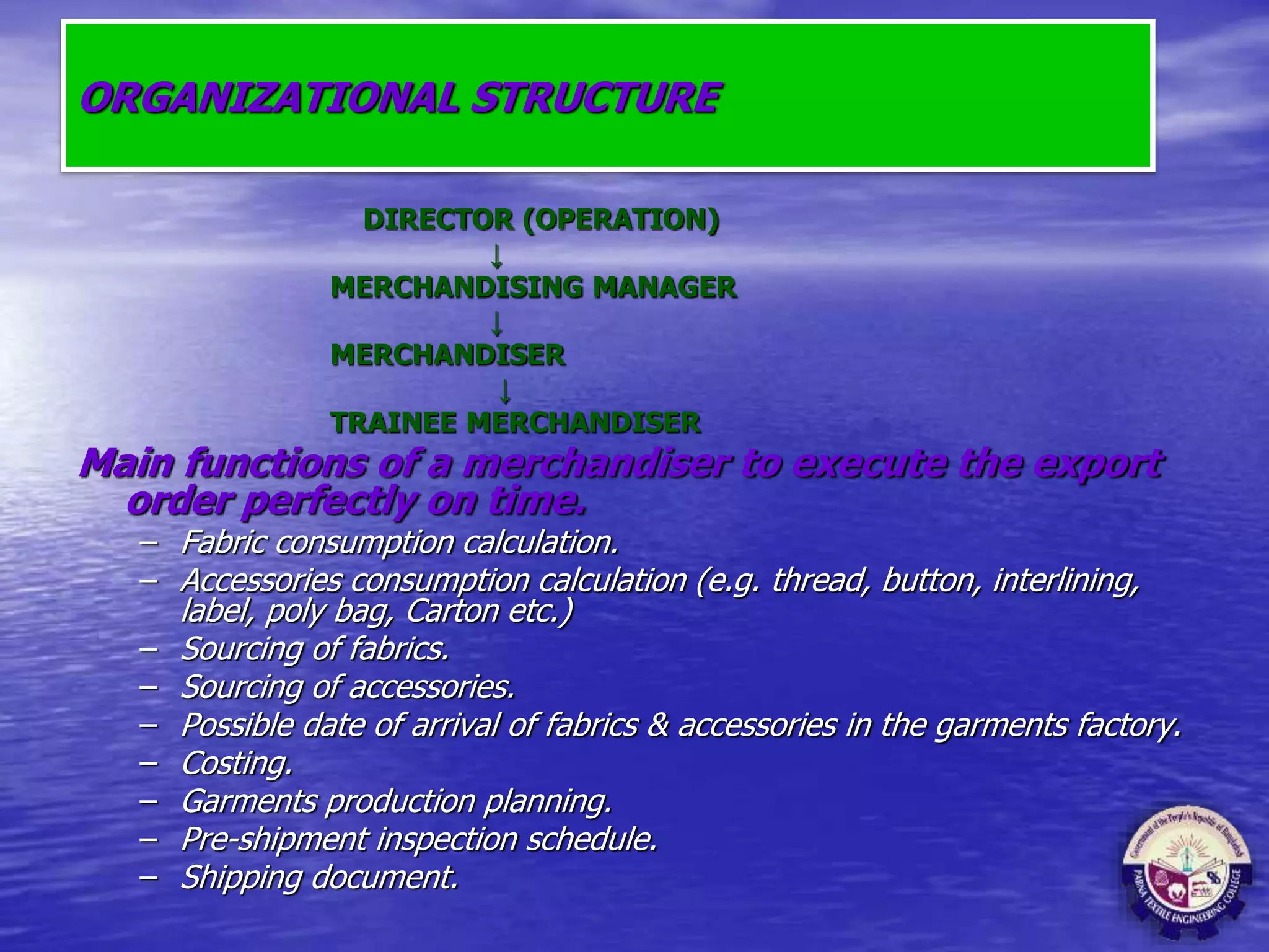 ORGANIZATIONAL STRUCTURE
DIRECTOR (OPERATION)
↓
MERCHANDISING MANAGER
↓
MERCHANDISER
↓
TRAINEE MERCHANDISER
Main functions of a merchandiser to execute the export
order perfectly on time.
– Fabric consumption calculation.
– Accessories consumption calculation (e.g. thread, button, interlining,
label, poly bag, Carton etc.)
– Sourcing of fabrics.
– Sourcing of accessories.
– Possible date of arrival of fabrics & accessories in the garments factory.
– Costing.
– Garments production planning.
– Pre-shipment inspection schedule.
– Shipping document.
 