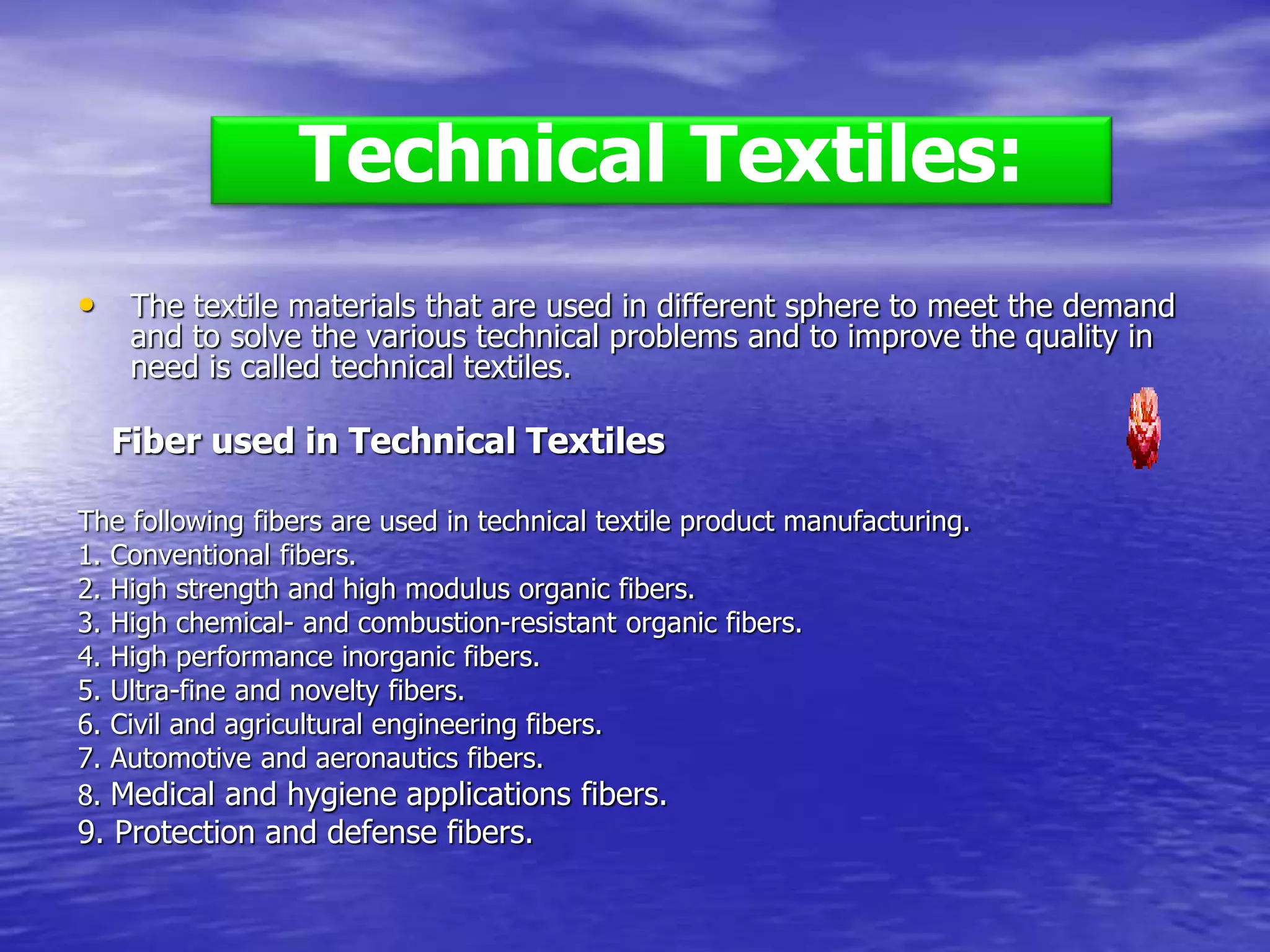 • The textile materials that are used in different sphere to meet the demand
and to solve the various technical problems and to improve the quality in
need is called technical textiles.
Fiber used in Technical Textiles
The following fibers are used in technical textile product manufacturing.
1. Conventional fibers.
2. High strength and high modulus organic fibers.
3. High chemical- and combustion-resistant organic fibers.
4. High performance inorganic fibers.
5. Ultra-fine and novelty fibers.
6. Civil and agricultural engineering fibers.
7. Automotive and aeronautics fibers.
8. Medical and hygiene applications fibers.
9. Protection and defense fibers.
Technical Textiles:
 
