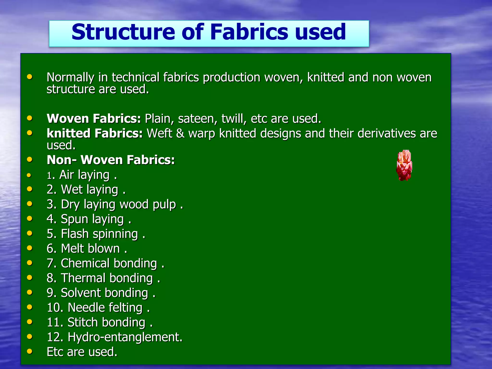 • Normally in technical fabrics production woven, knitted and non woven
structure are used.
• Woven Fabrics: Plain, sateen, twill, etc are used.
• knitted Fabrics: Weft & warp knitted designs and their derivatives are
used.
• Non- Woven Fabrics:
• 1. Air laying .
• 2. Wet laying .
• 3. Dry laying wood pulp .
• 4. Spun laying .
• 5. Flash spinning .
• 6. Melt blown .
• 7. Chemical bonding .
• 8. Thermal bonding .
• 9. Solvent bonding .
• 10. Needle felting .
• 11. Stitch bonding .
• 12. Hydro-entanglement.
• Etc are used.
Structure of Fabrics used
 