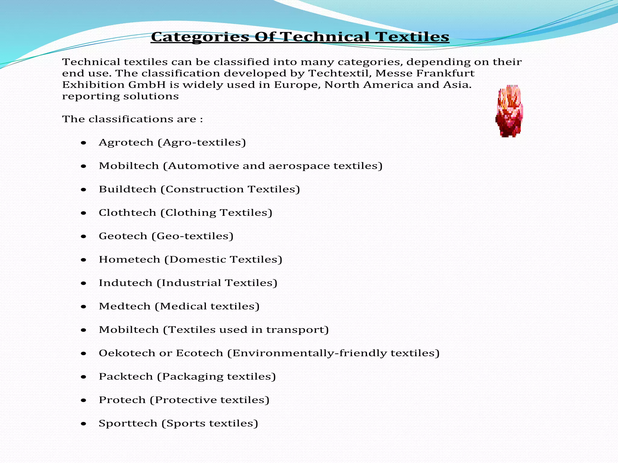Categories Of Technical Textiles
Technical textiles can be classified into many categories, depending on their
end use. The classification developed by Techtextil, Messe Frankfurt
Exhibition GmbH is widely used in Europe, North America and Asia.
reporting solutions
The classifications are :
 Agrotech (Agro-textiles)
 Mobiltech (Automotive and aerospace textiles)
 Buildtech (Construction Textiles)
 Clothtech (Clothing Textiles)
 Geotech (Geo-textiles)
 Hometech (Domestic Textiles)
 Indutech (Industrial Textiles)
 Medtech (Medical textiles)
 Mobiltech (Textiles used in transport)
 Oekotech or Ecotech (Environmentally-friendly textiles)
 Packtech (Packaging textiles)
 Protech (Protective textiles)
 Sporttech (Sports textiles)
 